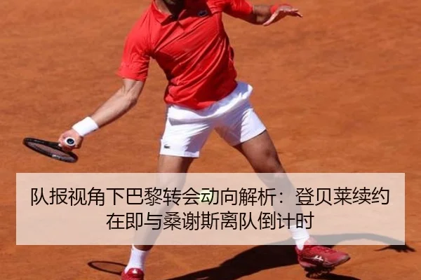 队报视角下巴黎转会动向解析:登贝莱续约在即与桑谢斯离队倒计时