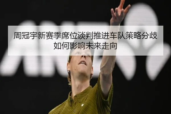 周冠宇新赛季席位谈判推进车队策略分歧如何影响未来走向（NIUBASPORTS）